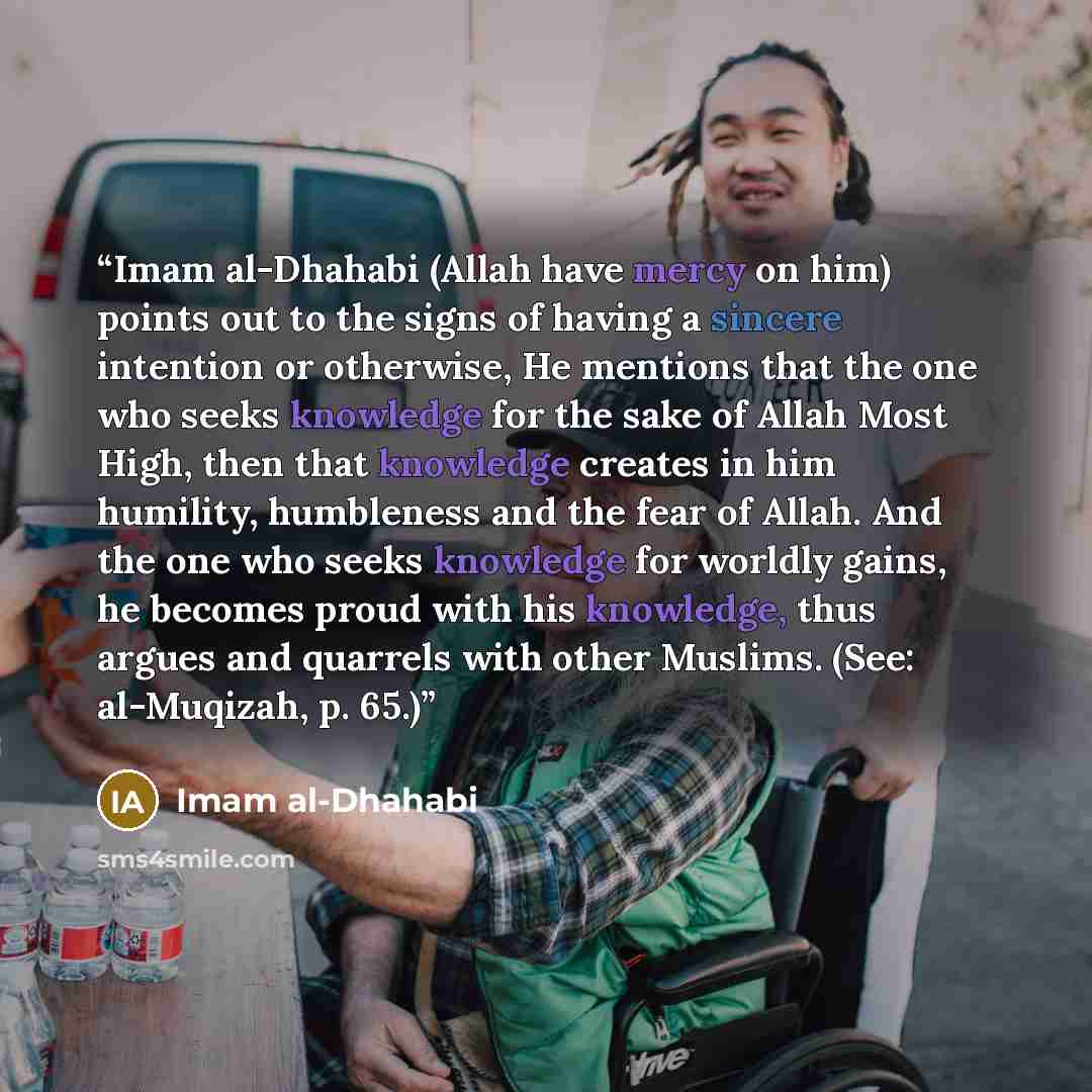 “Imam al-Dhahabi (Allah have mercy on him) points out to the signs of having a sincere intention or otherwise, He mentions that the one who seeks knowledge for the sake of Allah Most High, then that knowledge creates in him humility, humbleness and the fear of Allah. And the one who seeks knowledge…” quote by Imam al-Dhahabi