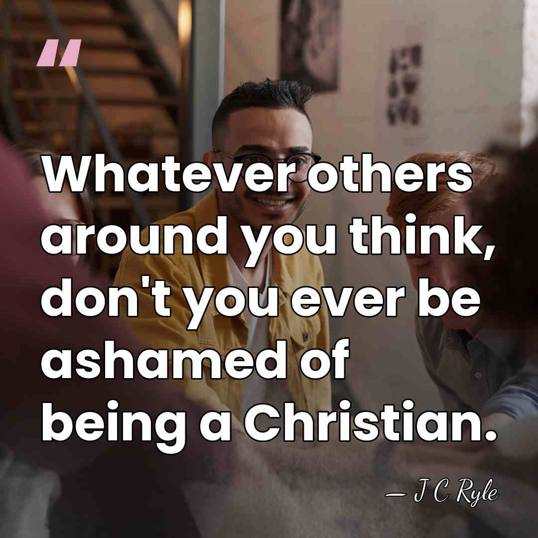 Whatever others around you think, don't you ever be ashamed of being&hellip; - J C Ryle