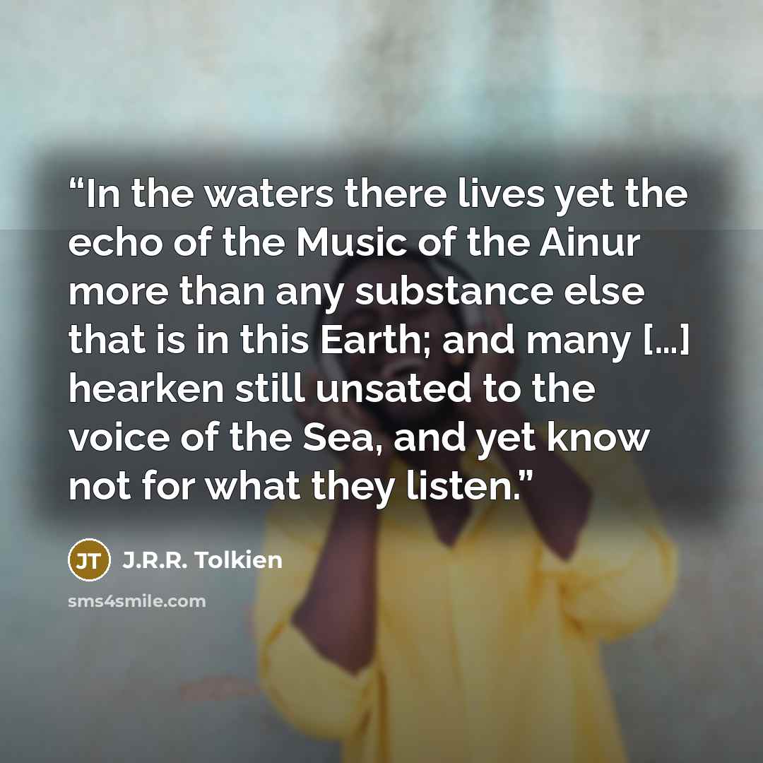 “In the waters there lives yet the echo of the Music of the Ainur more than any substance else that is in this Earth; and many […] hearken still unsated to the voice of the Sea, and yet know not for what they listen.” quote by J.R.R. Tolkien