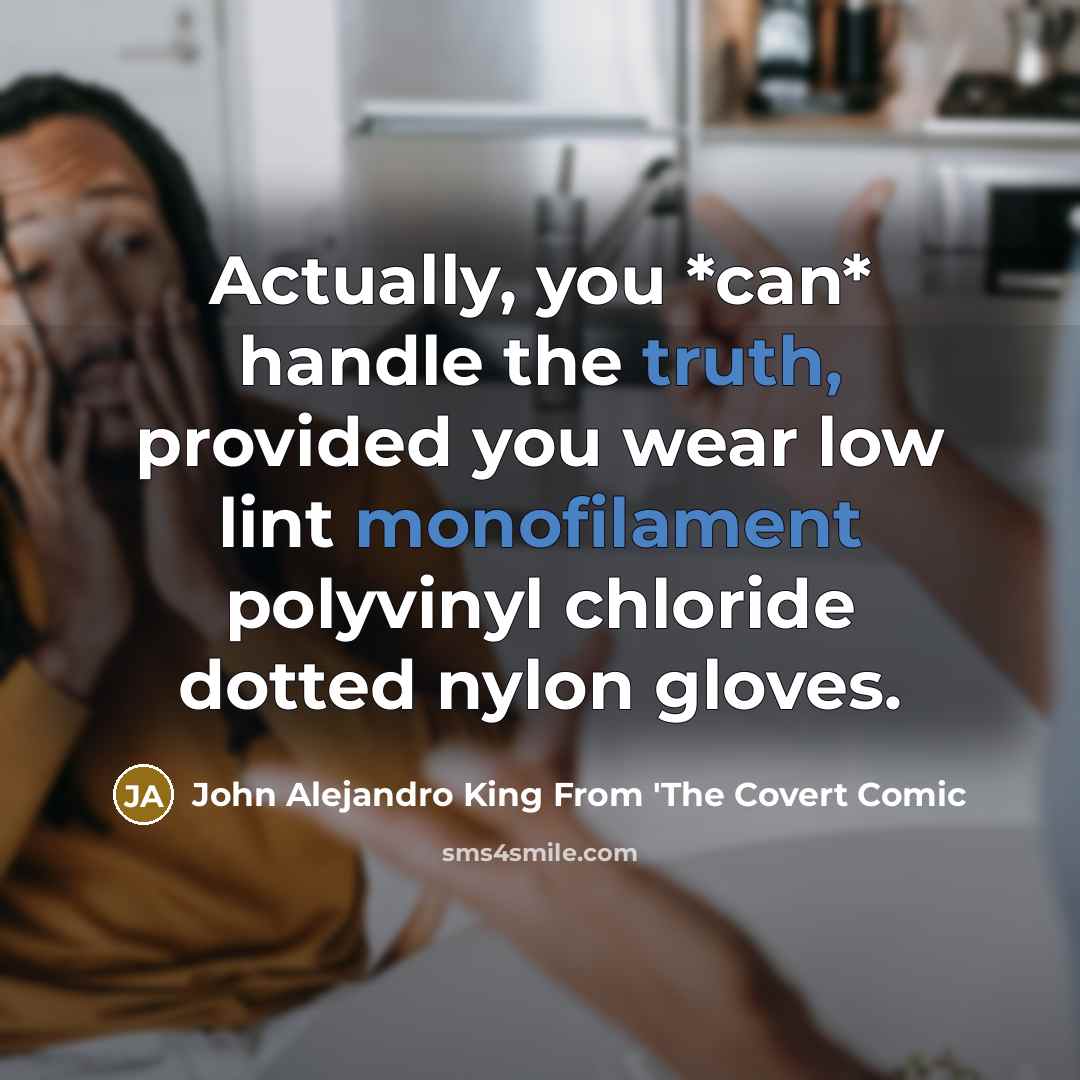 “Actually, you *can* handle the truth, provided you wear low lint monofilament polyvinyl chloride dotted nylon gloves.” quote by John Alejandro King From 'The Covert Comic