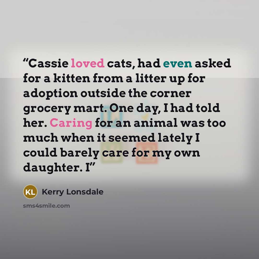 “Cassie loved cats, had even asked for a kitten from a litter up for adoption outside the corner grocery mart. One day, I had told her. Caring for an animal was too much when it seemed lately I could barely care for my own daughter. I” quote by Kerry Lonsdale