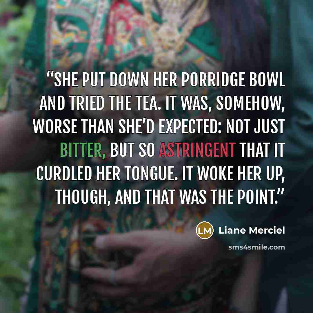“She put down her porridge bowl and tried the tea. It was, somehow, worse than she’d expected: not just bitter, but so astringent that it curdled her tongue. It woke her up, though, and that was the point.” quote by Liane Merciel