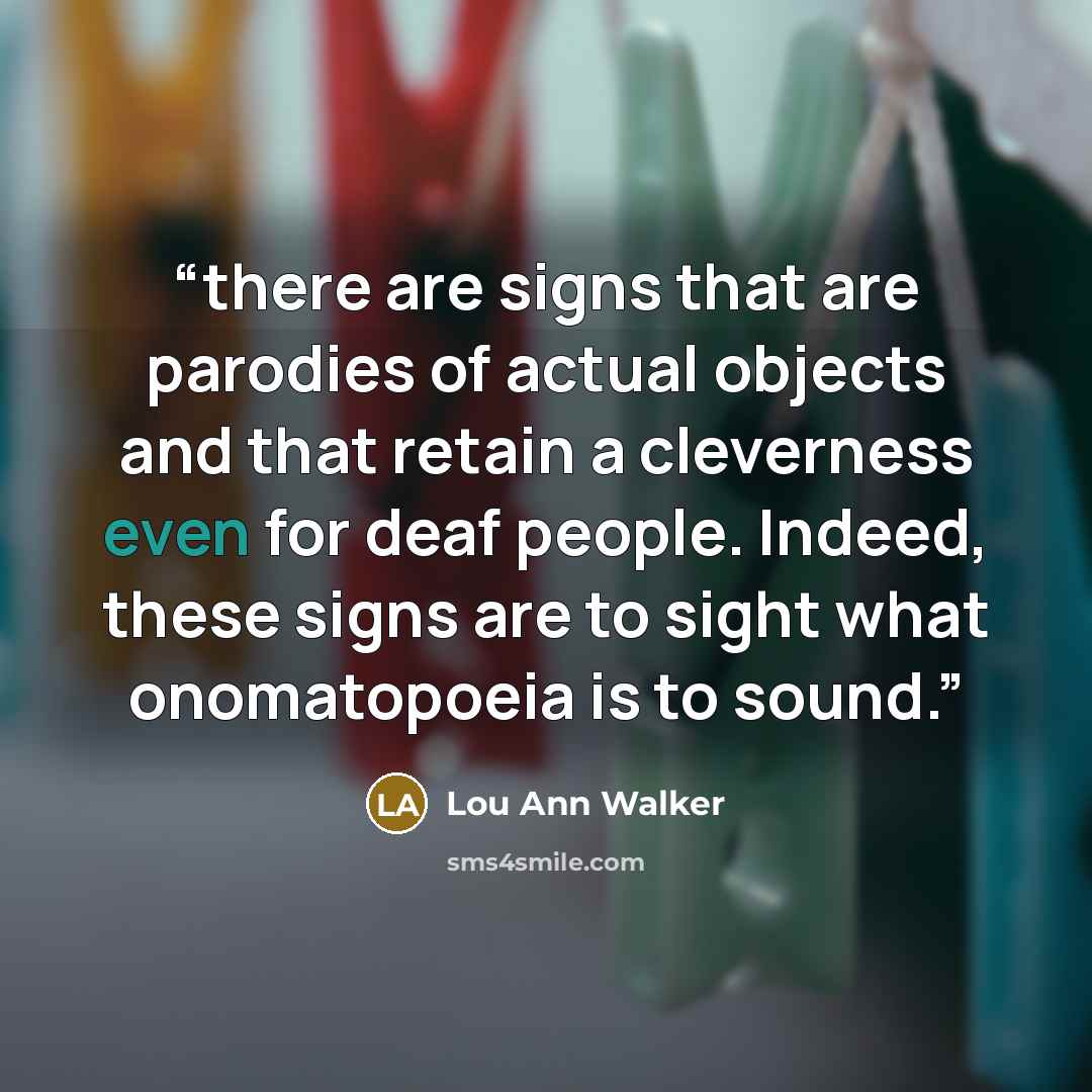 “there are signs that are parodies of actual objects and that retain a cleverness even for deaf people. Indeed, these signs are to sight what onomatopoeia is to sound.” quote by Lou Ann Walker