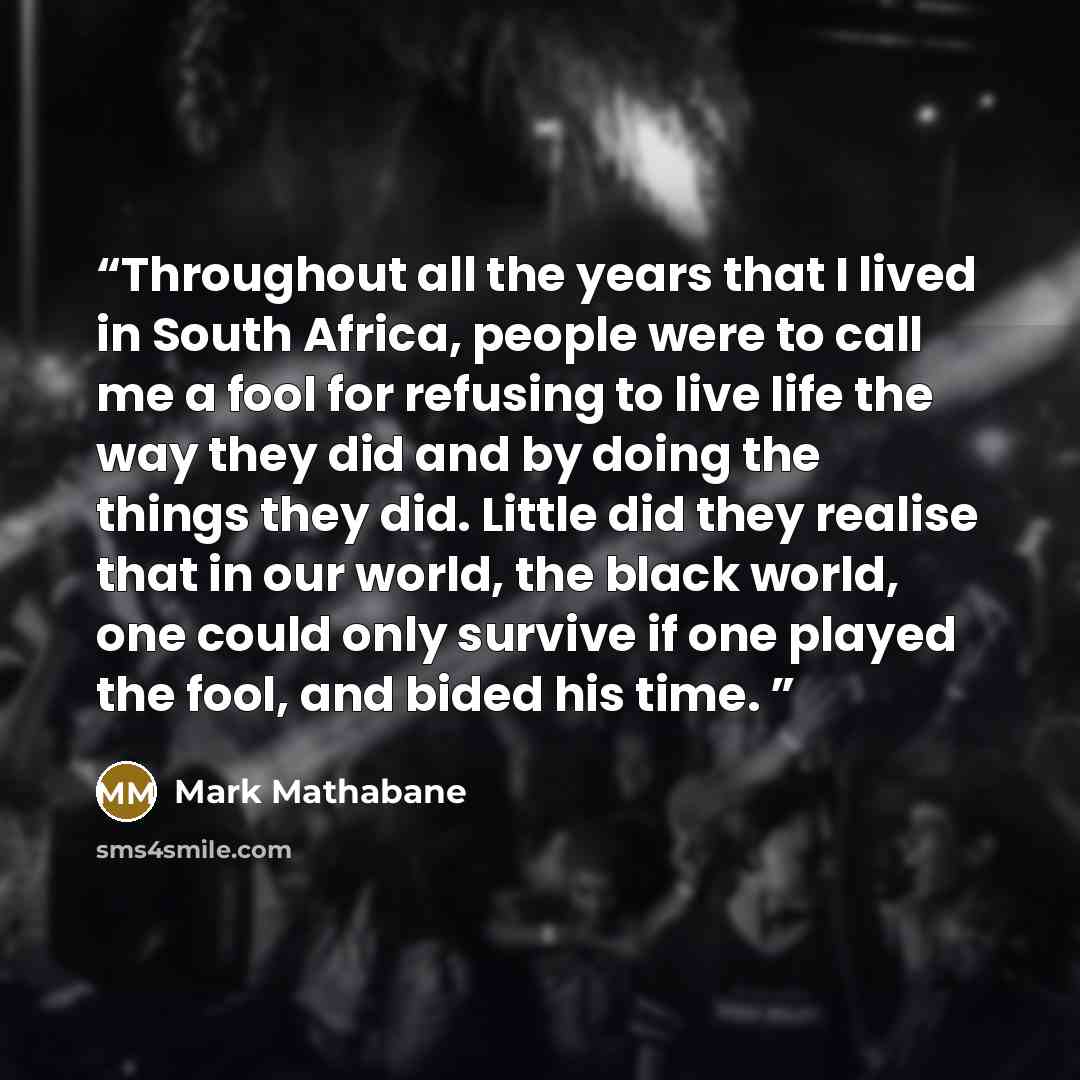 “Throughout all the years that I lived in South Africa, people were to call me a fool for refusing to live life the way they did and by doing the things they did. Little did they realise that in our world, the black world, one could only survive if one played the fool, and bided his time.” quote by Mark Mathabane
