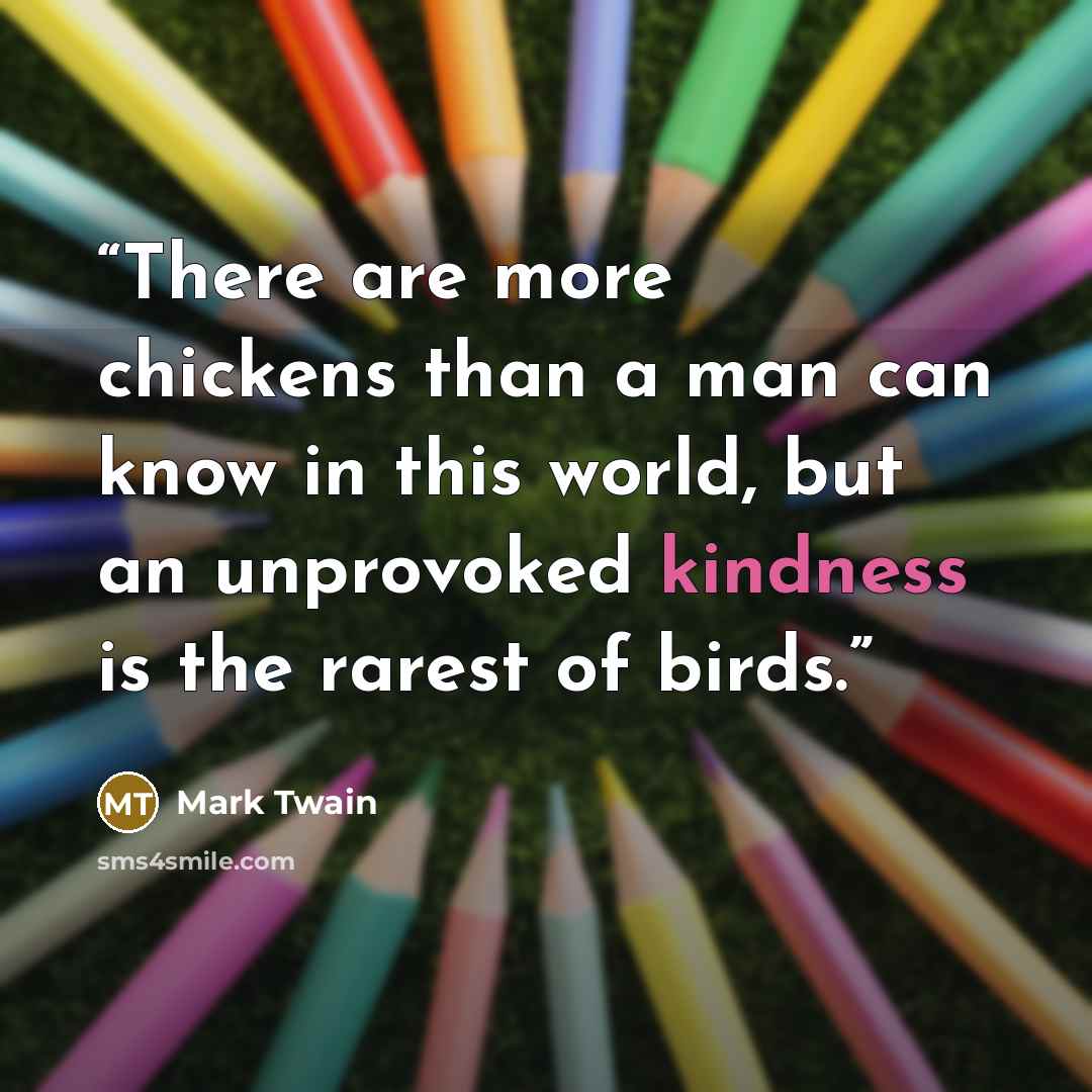 “There are more chickens than a man can know in this world, but an unprovoked kindness is the rarest of birds.” quote by Mark Twain