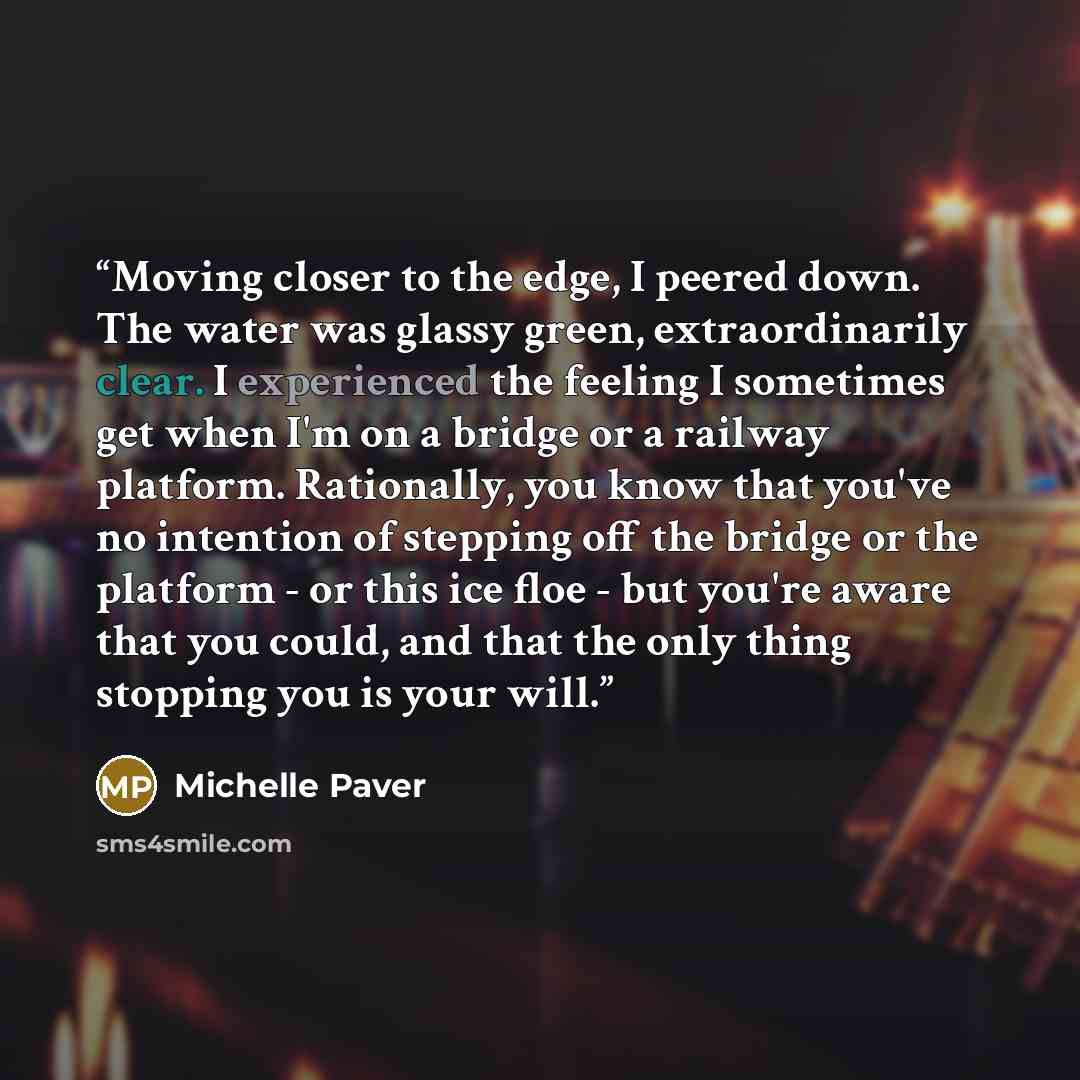 “Moving closer to the edge, I peered down. The water was glassy green, extraordinarily clear. I experienced the feeling I sometimes get when I'm on a bridge or a railway platform. Rationally, you know that you've no intention of stepping off the bridge or the platform - or this ice floe - but…” quote by Michelle Paver