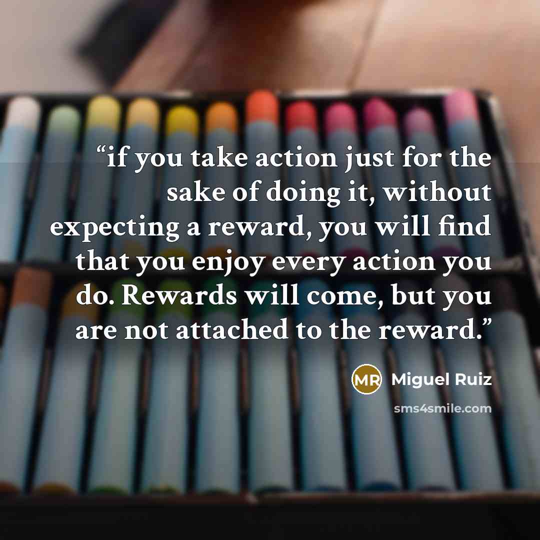 “if you take action just for the sake of doing it, without expecting a reward, you will find that you enjoy every action you do. Rewards will come, but you are not attached to the reward.” quote by Miguel Ruiz