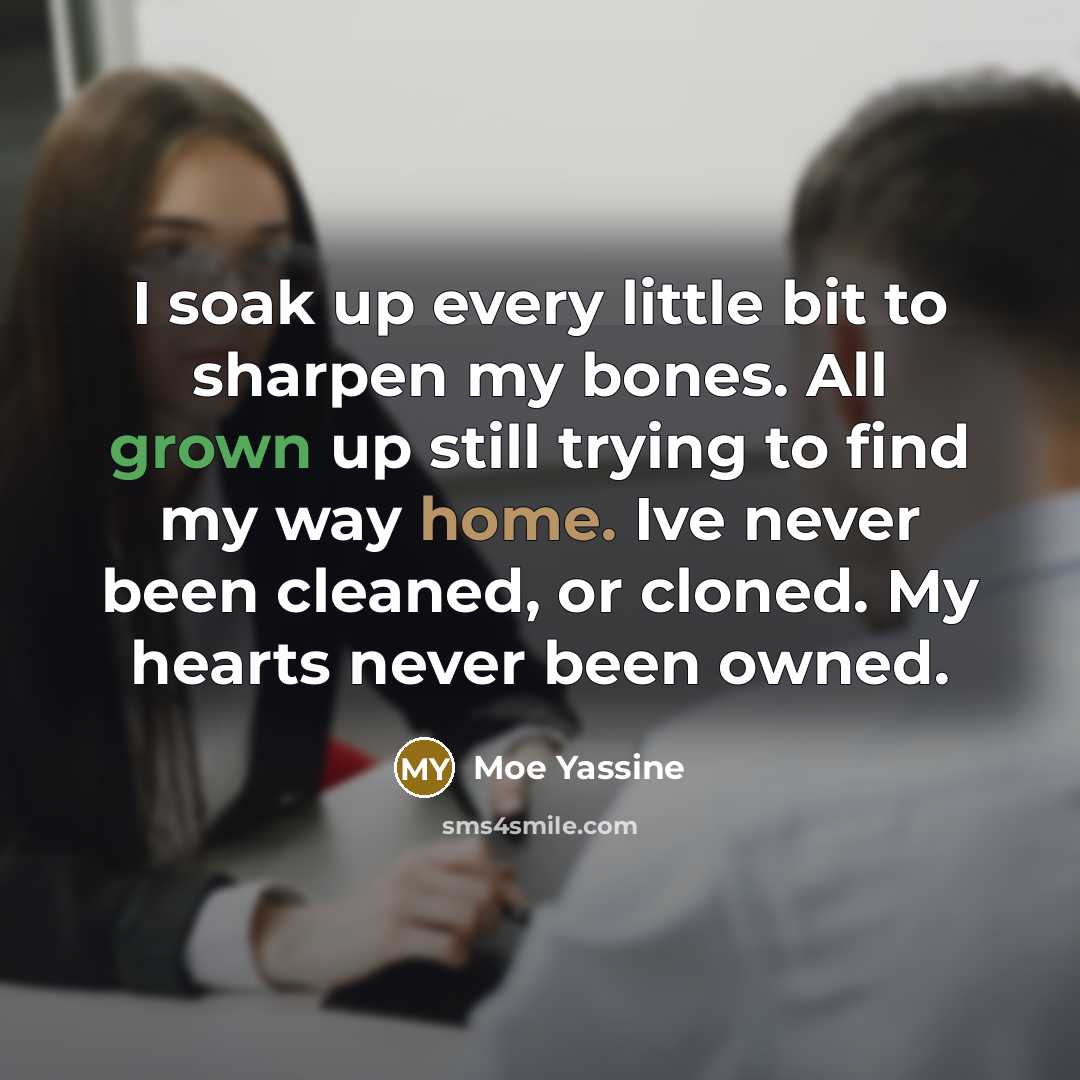 “I soak up every little bit to sharpen my bones. All grown up still trying to find my way home. Ive never been cleaned, or cloned. My hearts never been owned.” quote by Moe Yassine
