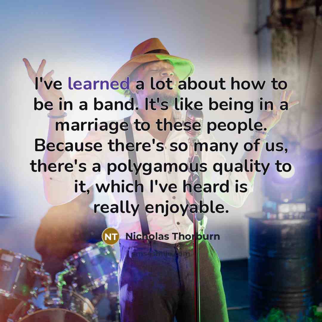 “I've learned a lot about how to be in a band. It's like being in a marriage to these people. Because there's so many of us, there's a polygamous quality to it, which I've heard is really enjoyable.” quote by Nicholas Thorburn