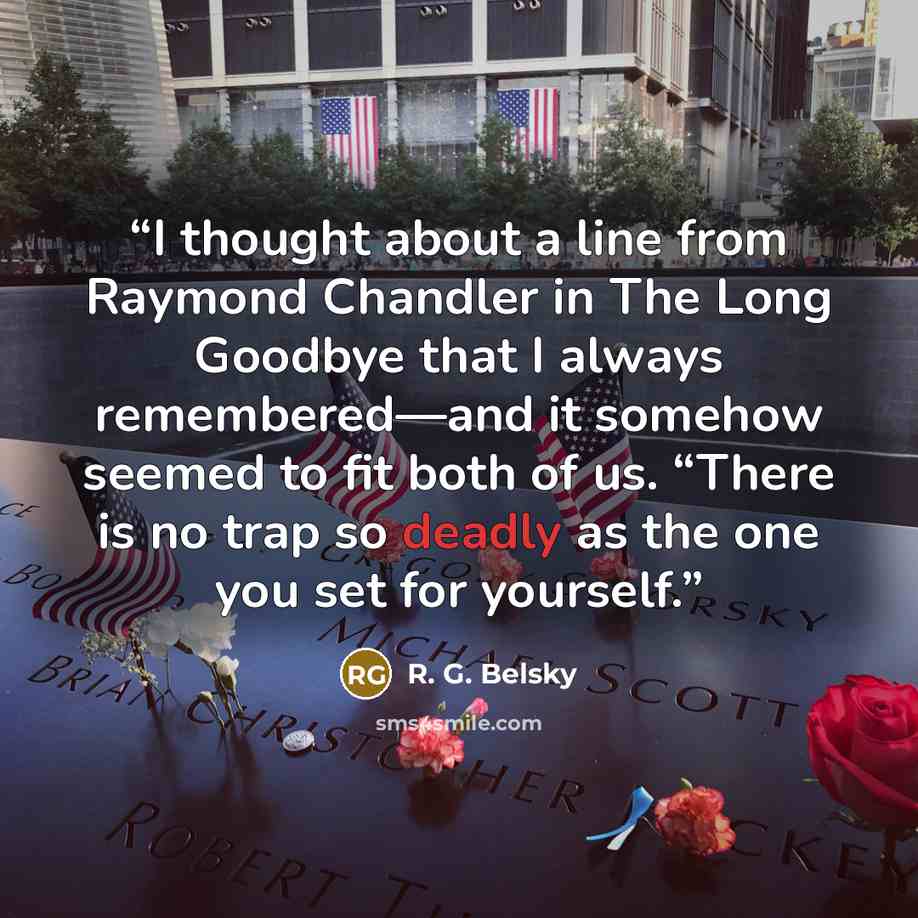 “I thought about a line from Raymond Chandler in The Long Goodbye that I always remembered—and it somehow seemed to fit both of us. “There is no trap so deadly as the one you set for yourself.” quote by R. G. Belsky