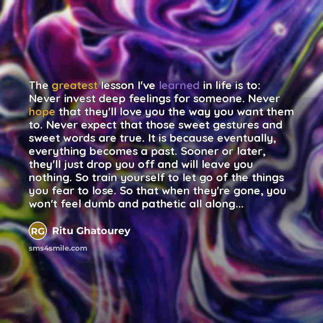 “The greatest lesson I've learned in life is to: Never invest deep feelings for someone. Never hope that they'll love you the way you want them to. Never expect that those sweet gestures and sweet words are true. It is because eventually, everything becomes a past. Sooner or later, they'll just…” quote by Ritu Ghatourey