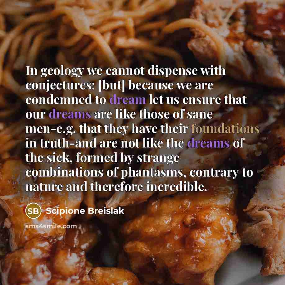 “In geology we cannot dispense with conjectures: [but] because we are condemned to dream let us ensure that our dreams are like those of sane men-e.g. that they have their foundations in truth-and are not like the dreams of the sick, formed by strange combinations of phantasms, contrary to nature…” quote by Scipione Breislak