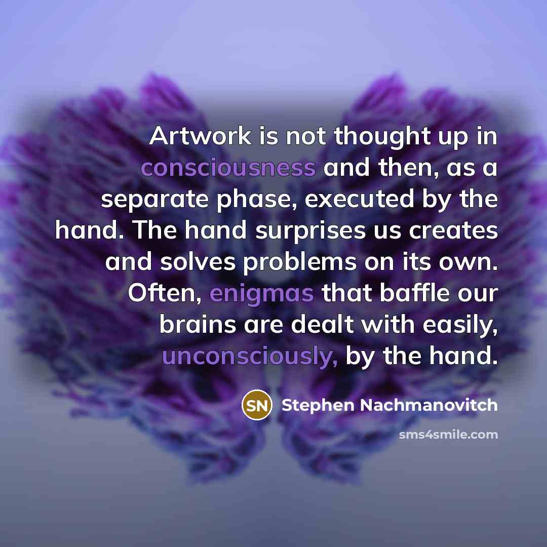 “Artwork is not thought up in consciousness and then, as a separate phase, executed by the hand. The hand surprises us creates and solves problems on its own. Often, enigmas that baffle our brains are dealt with easily, unconsciously, by the hand.” quote by Stephen Nachmanovitch
