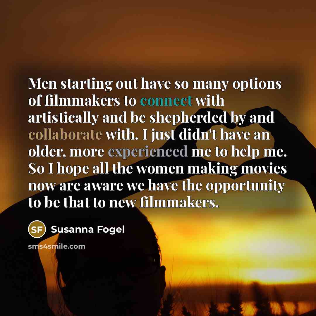 “Men starting out have so many options of filmmakers to connect with artistically and be shepherded by and collaborate with. I just didn't have an older, more experienced me to help me. So I hope all the women making movies now are aware we have the opportunity to be that to new filmmakers.” quote by Susanna Fogel