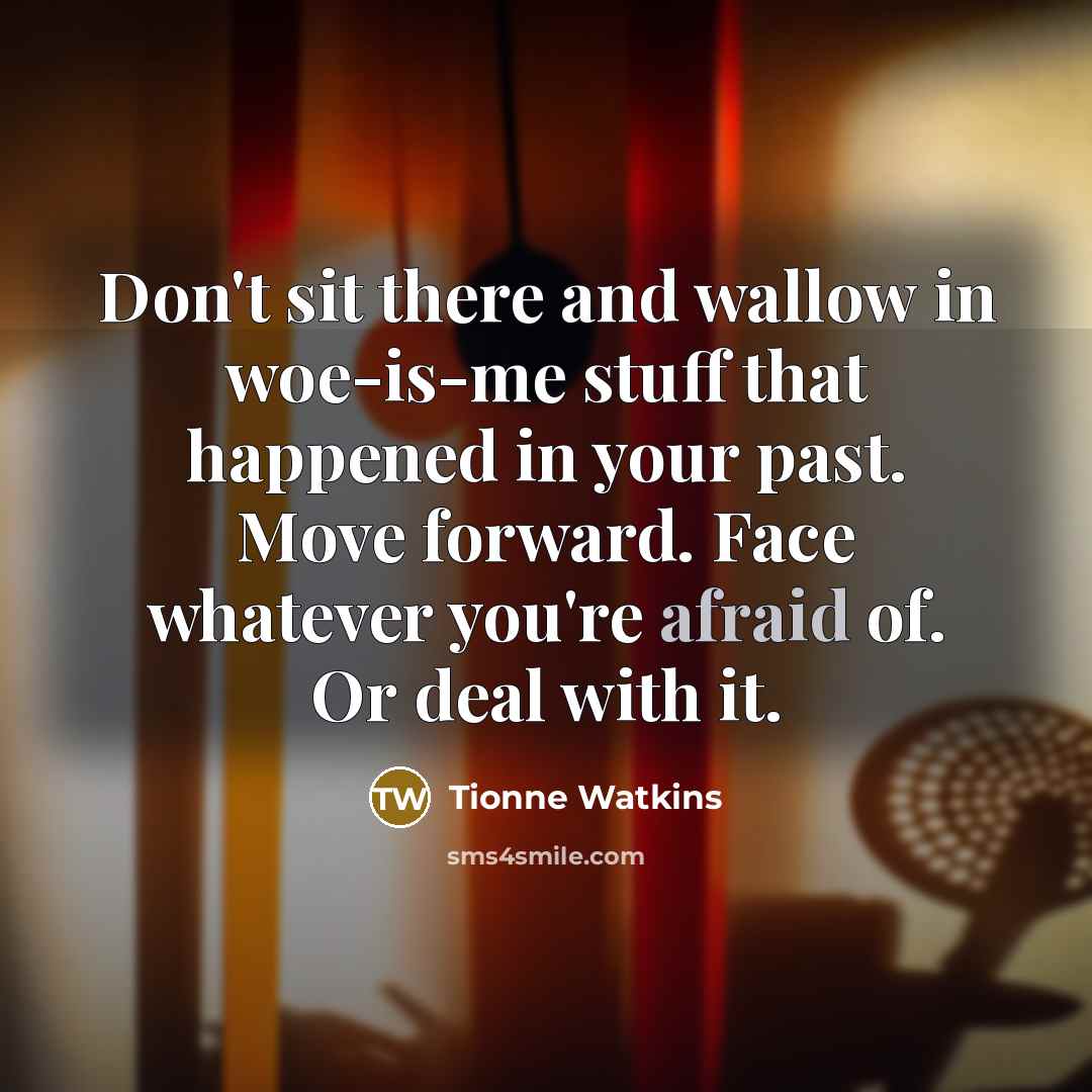 “Don't sit there and wallow in woe-is-me stuff that happened in your past. Move forward. Face whatever you're afraid of. Or deal with it.” quote by Tionne Watkins