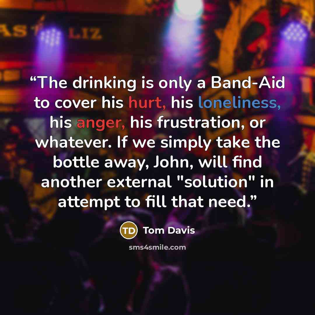 “The drinking is only a Band-Aid to cover his hurt, his loneliness, his anger, his frustration, or whatever. If we simply take the bottle away, John, will find another external "solution" in attempt to fill that need.” quote by Tom Davis