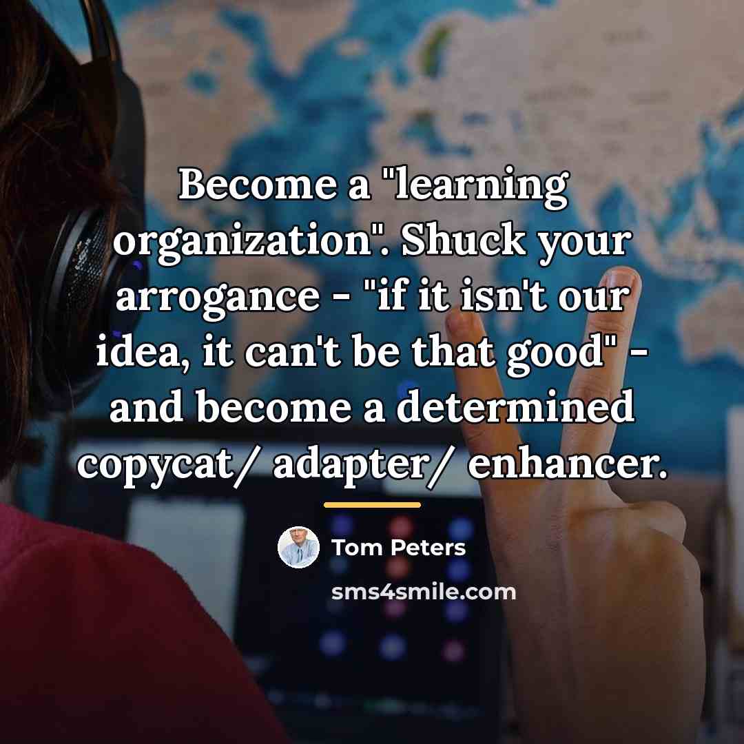 “Become a "learning organization". Shuck your arrogance - "if it…” quote by Tom Peters