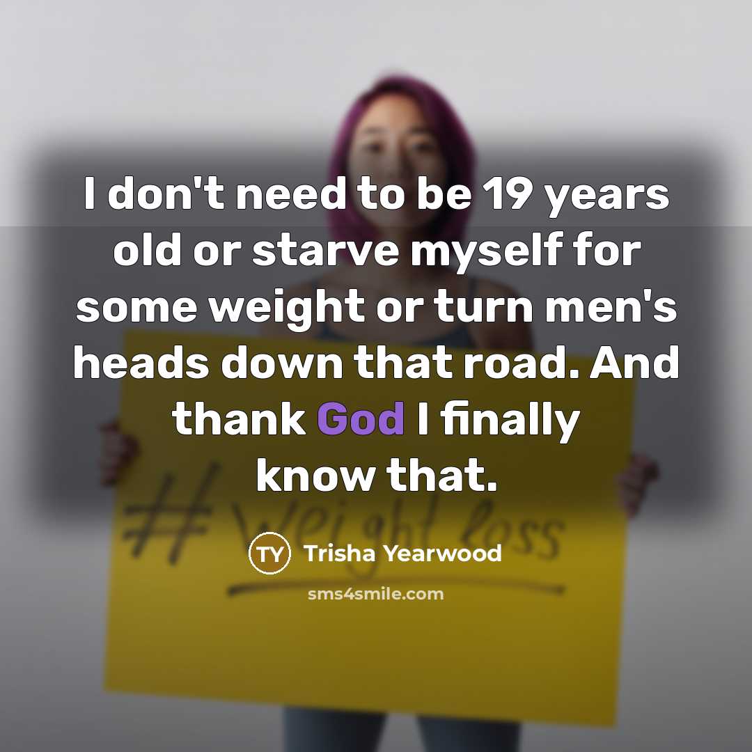 “I don't need to be 19 years old or starve myself for some weight or turn men's heads down that road. And thank God I finally know that.” quote by Trisha Yearwood