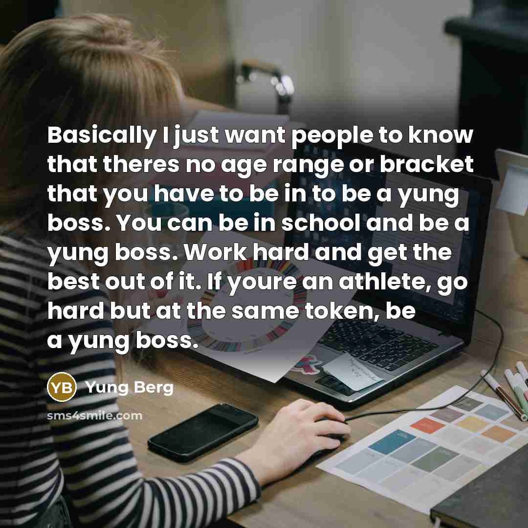 “Basically I just want people to know that theres no age range or bracket that you have to be in to be a yung boss. You can be in school and be a yung boss. Work hard and get the best out of it. If youre an athlete, go hard but at the same token, be a yung boss.” quote by Yung Berg