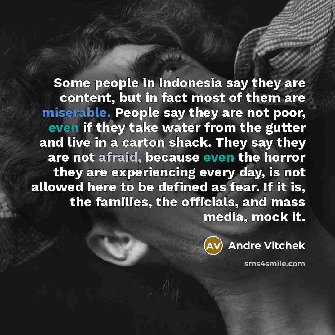 “Some people in Indonesia say they are content, but in fact most of them are miserable. People say they are not poor, even if they take water from the gutter and live in a carton shack. They say they are not afraid, because even the horror they are experiencing every day, is not allowed here to be…” quote by Andre Vltchek