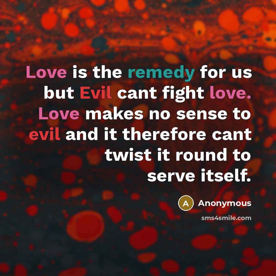 “Love is the remedy for us but Evil cant fight love. Love makes no sense to evil and it therefore cant twist it round to serve itself.” quote by Anonymous
