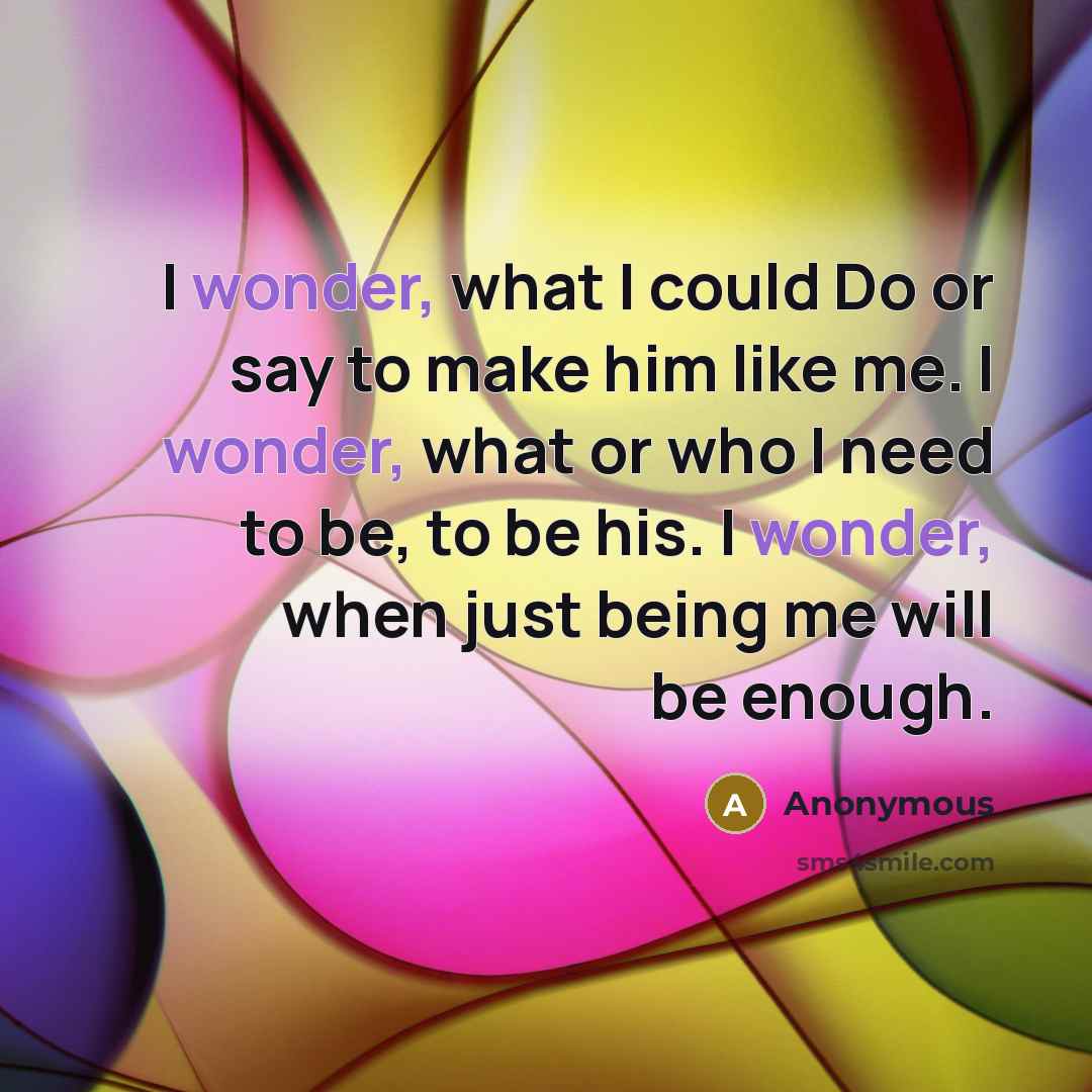 “I wonder, what I could Do or say to make him like me. I wonder, what or who I need to be, to be his. I wonder, when just being me will be enough.” quote by Anonymous
