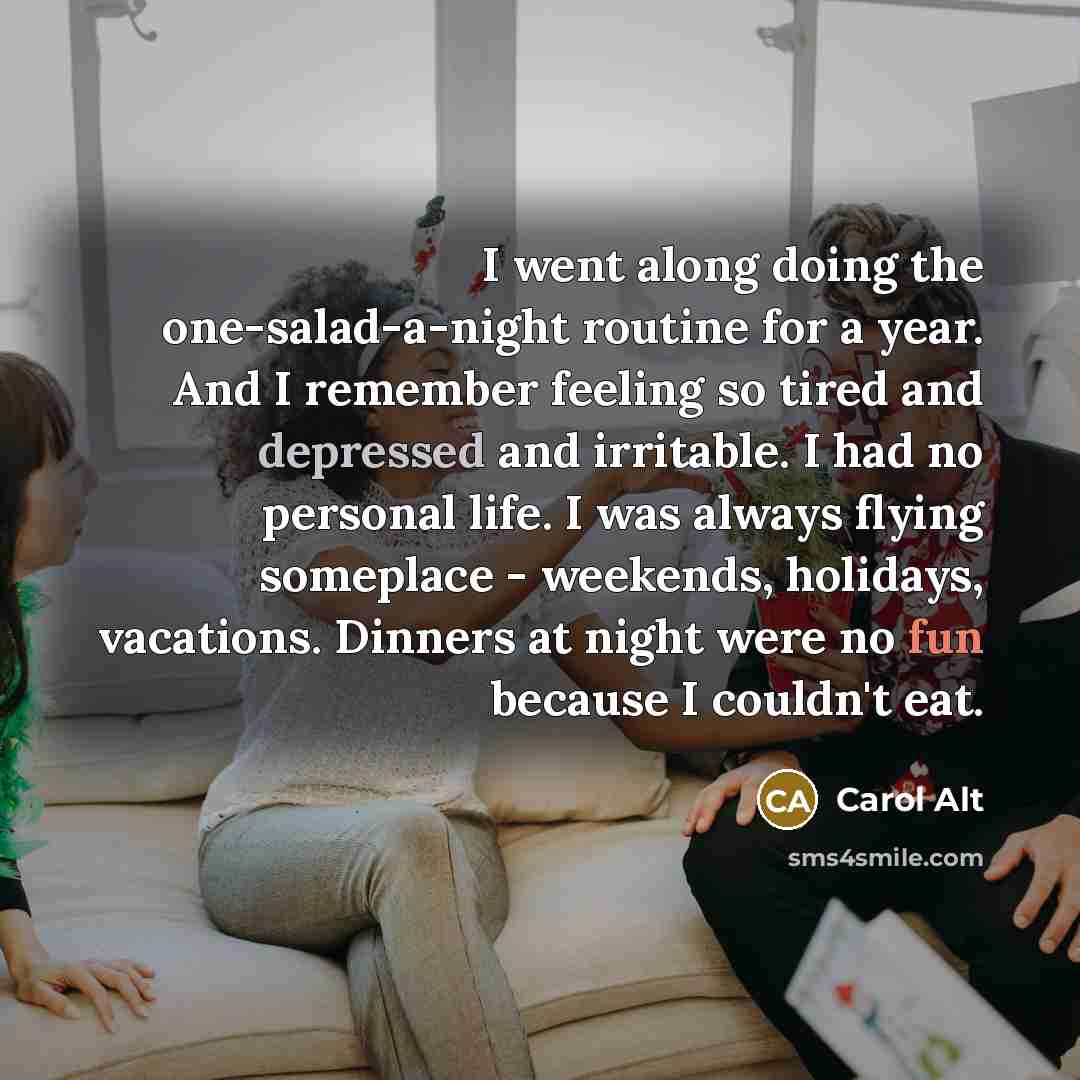 “I went along doing the one-salad-a-night routine for a year. And I remember feeling so tired and depressed and irritable. I had no personal life. I was always flying someplace - weekends, holidays, vacations. Dinners at night were no fun because I couldn't eat.” quote by Carol Alt