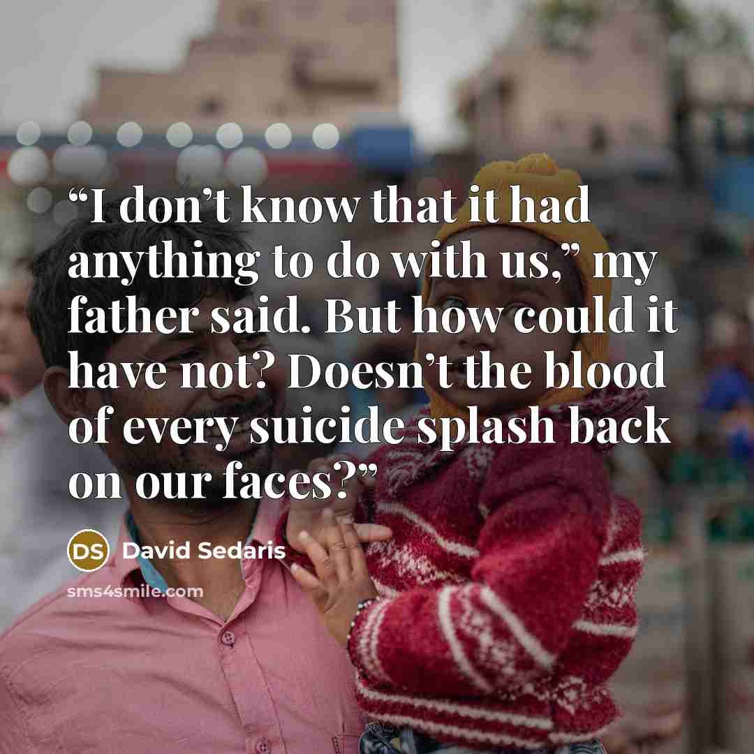 “I don’t know that it had anything to do with us,” my father said. But how could it have not? Doesn’t the blood of every suicide splash back on our faces?” quote by David Sedaris