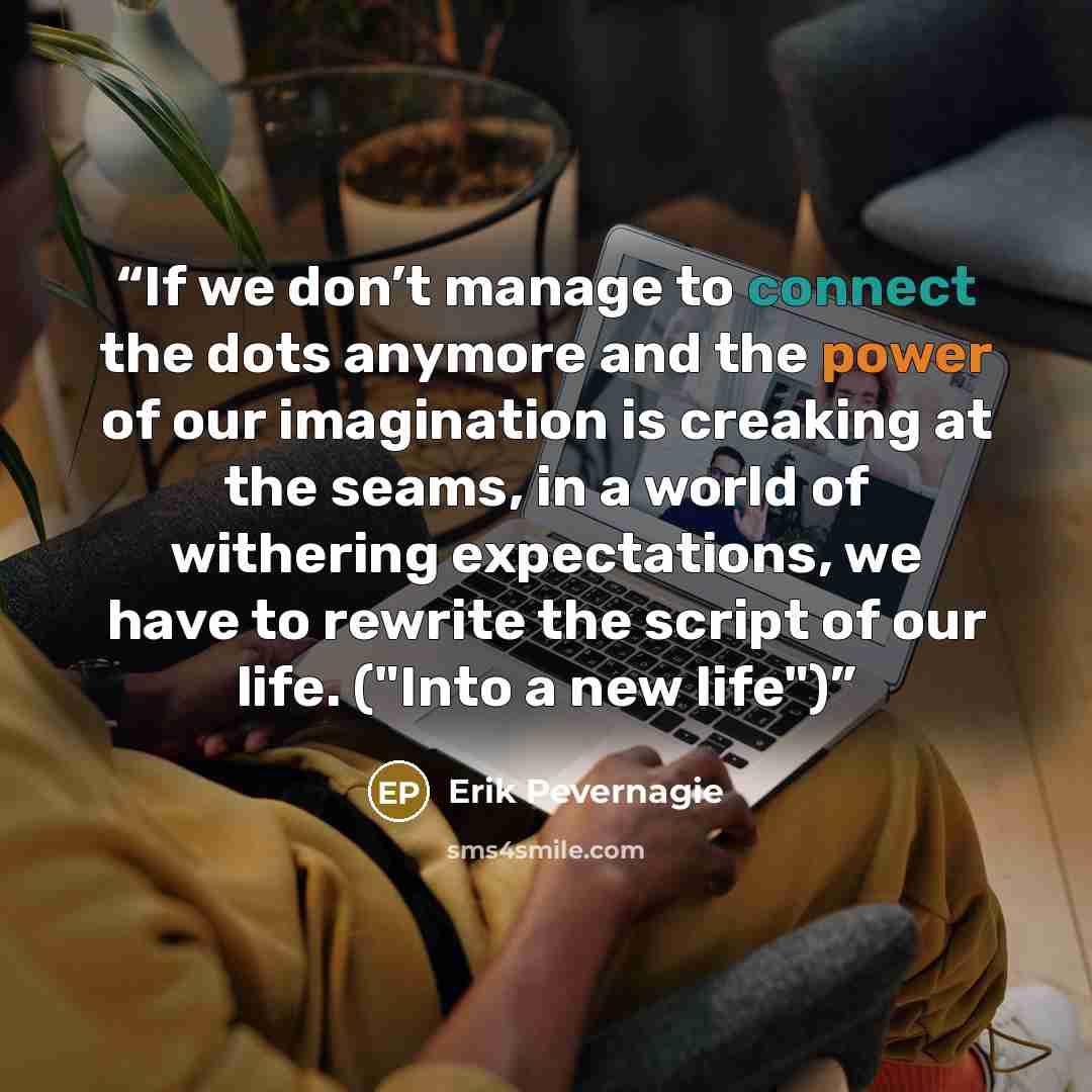 “If we don’t manage to connect the dots anymore and the power of our imagination is creaking at the seams, in a world of withering expectations, we have to rewrite the script of our life. ("Into a new life")” quote by Erik Pevernagie