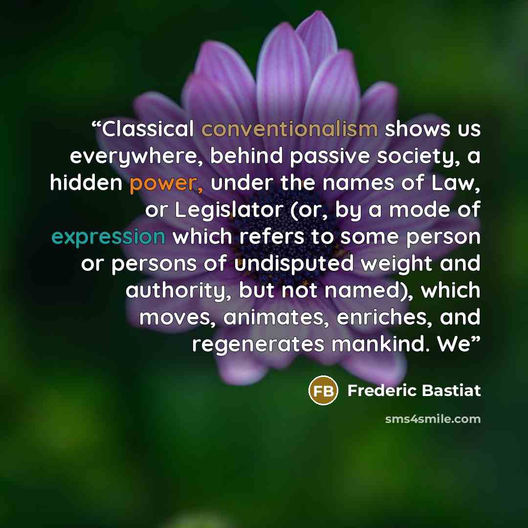 “Classical conventionalism shows us everywhere, behind passive society, a hidden power, under the names of Law, or Legislator (or, by a mode of expression which refers to some person or persons of undisputed weight and authority, but not named), which moves, animates, enriches, and regenerates…” quote by Frédéric Bastiat