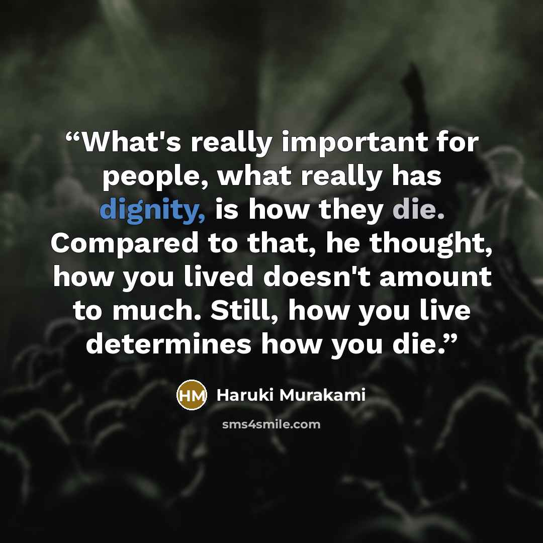 “What's really important for people, what really has dignity, is how they die. Compared to that, he thought, how you lived doesn't amount to much. Still, how you live determines how you die.” quote by Haruki Murakami