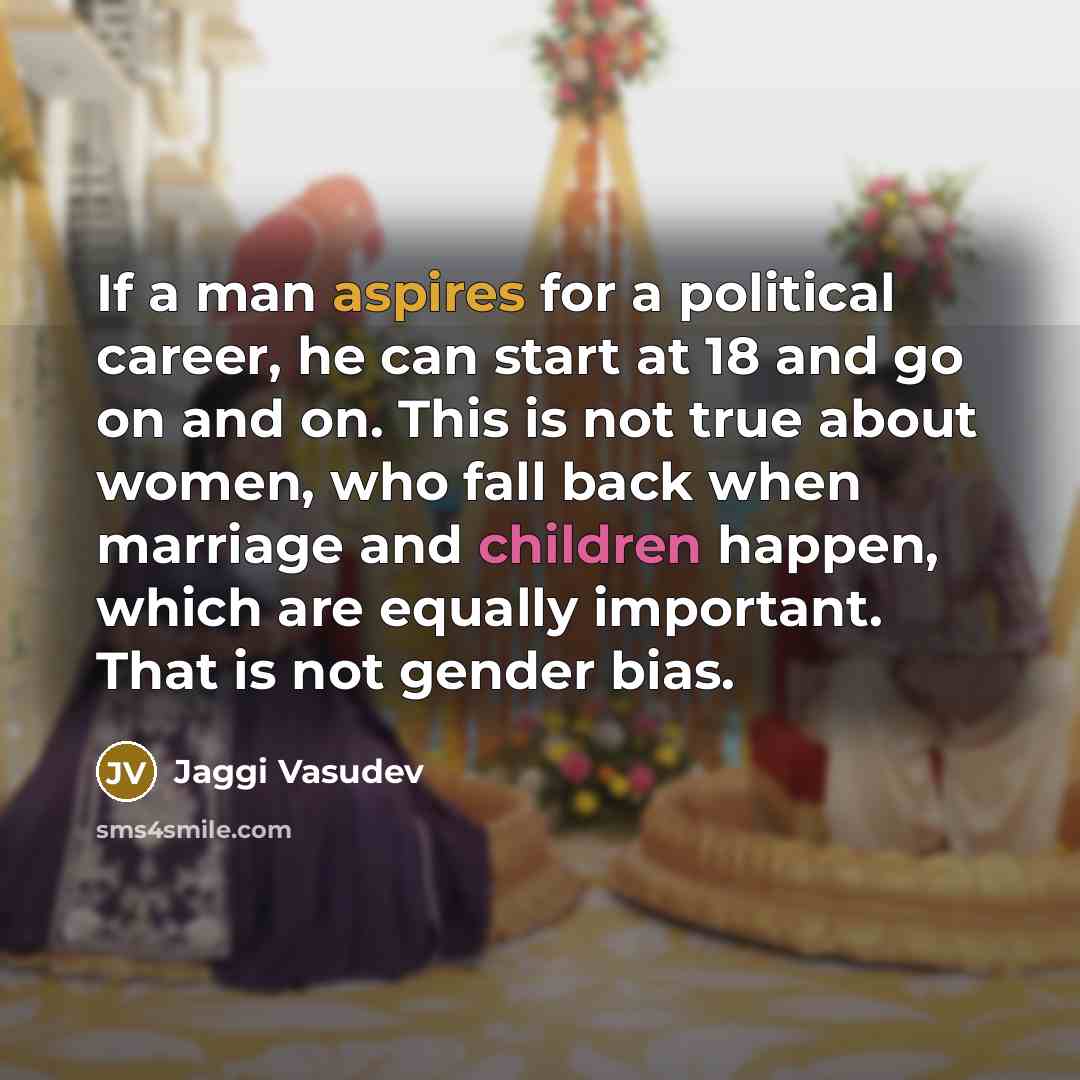 “If a man aspires for a political career, he can start at 18 and go on and on. This is not true about women, who fall back when marriage and children happen, which are equally important. That is not gender bias.” quote by Jaggi Vasudev
