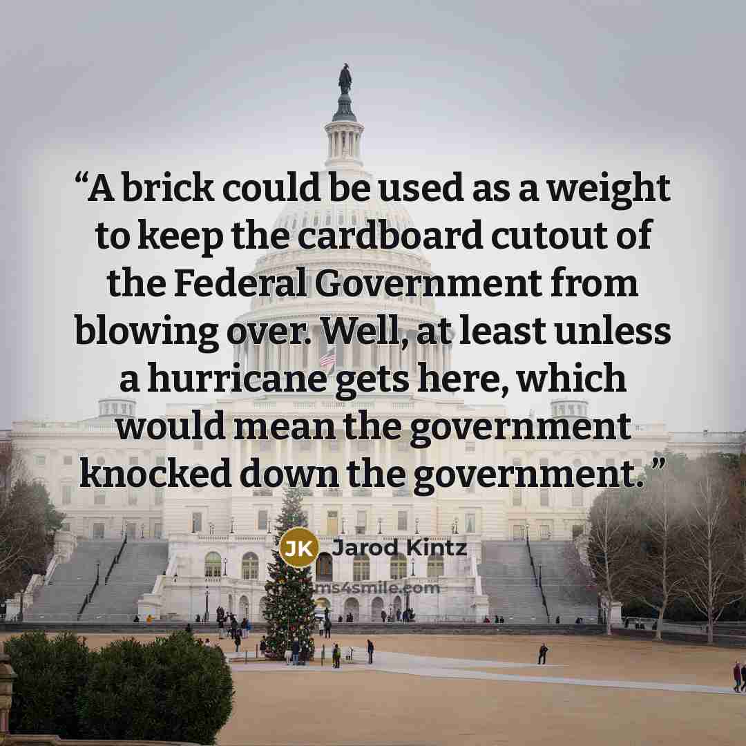 “A brick could be used as a weight to keep the cardboard cutout of the Federal Government from blowing over. Well, at least unless a hurricane gets here, which would mean the government knocked down the government.” quote by Jarod Kintz