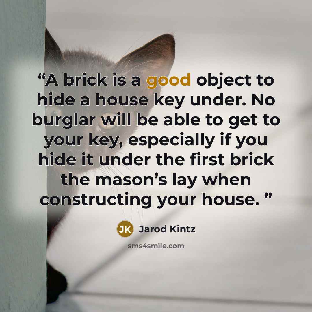“A brick is a good object to hide a house key under. No burglar will be able to get to your key, especially if you hide it under the first brick the mason’s lay when constructing your house.” quote by Jarod Kintz