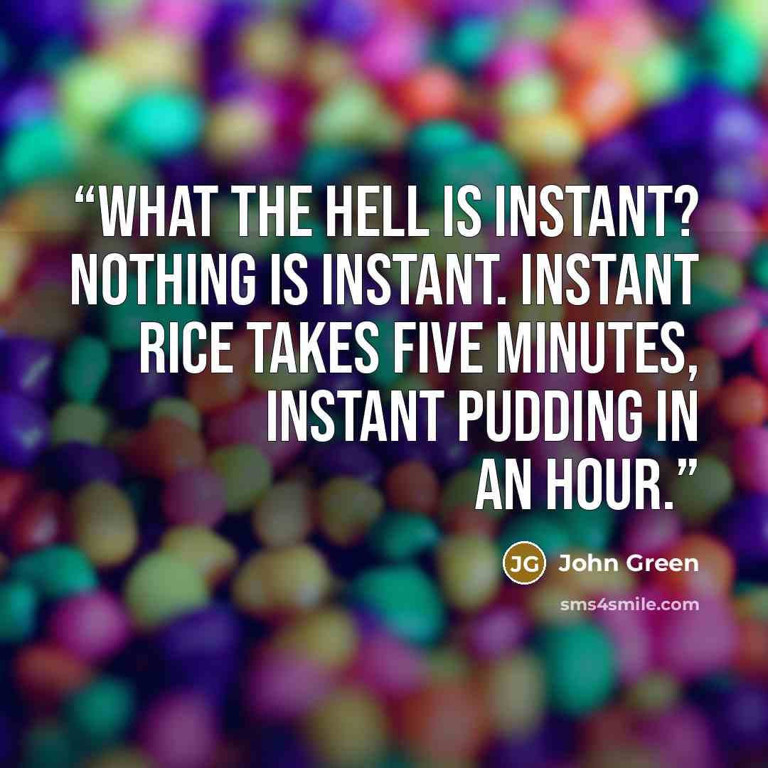“What the hell is instant? Nothing is instant. Instant rice takes five minutes, instant pudding in an hour.” quote by John Green