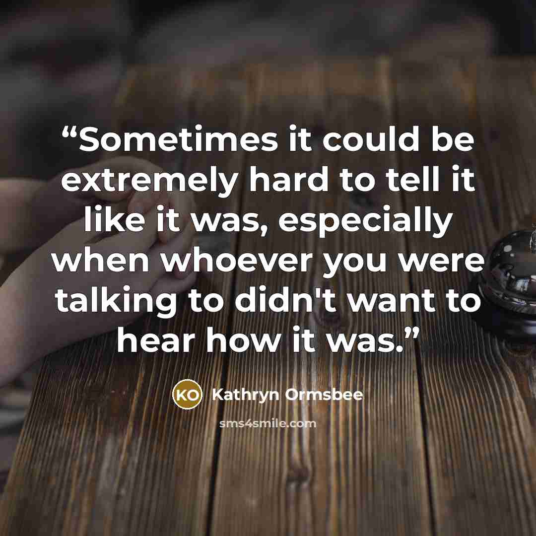 “Sometimes it could be extremely hard to tell it like it was, especially when whoever you were talking to didn't want to hear how it was.” quote by Kathryn Ormsbee