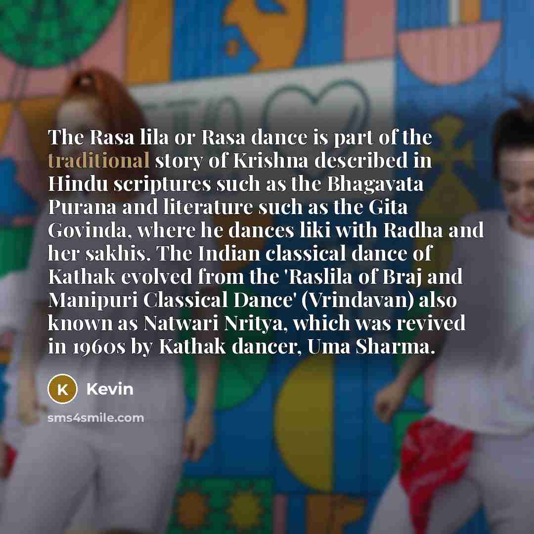 “The Rasa lila or Rasa dance is part of the traditional story of Krishna described in Hindu scriptures such as the Bhagavata Purana and literature such as the Gita Govinda, where he dances liki with Radha and her sakhis. The Indian classical dance of Kathak evolved from the 'Raslila of Braj and…” quote by Kevin
