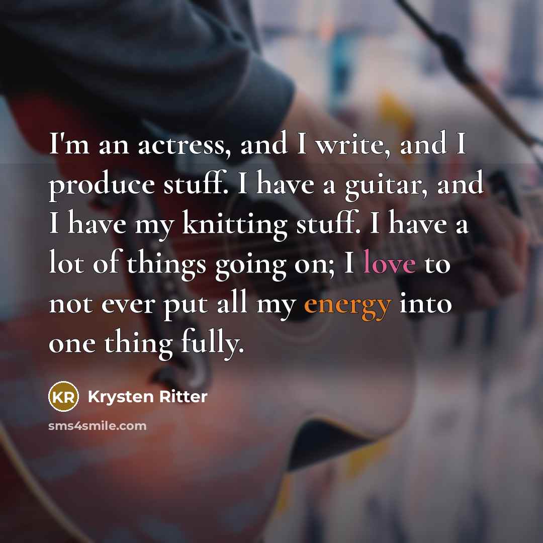 “I'm an actress, and I write, and I produce stuff. I have a guitar, and I have my knitting stuff. I have a lot of things going on; I love to not ever put all my energy into one thing fully.” quote by Krysten Ritter