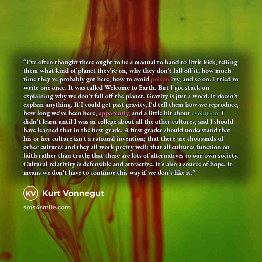 “I've often thought there ought to be a manual to hand to little kids, telling them what kind of planet they're on, why they don't fall off it, how much time they've probably got here, how to avoid poison ivy, and so on. I tried to write one once. It was called Welcome to Earth. But I got stuck on…” quote by Kurt Vonnegut