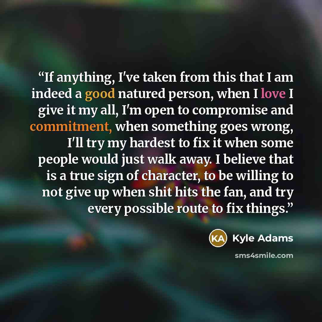 “If anything, I've taken from this that I am indeed a good natured person, when I love I give it my all, I'm open to compromise and commitment, when something goes wrong, I'll try my hardest to fix it when some people would just walk away. I believe that is a true sign of character, to be willing…” quote by Kyle Adams