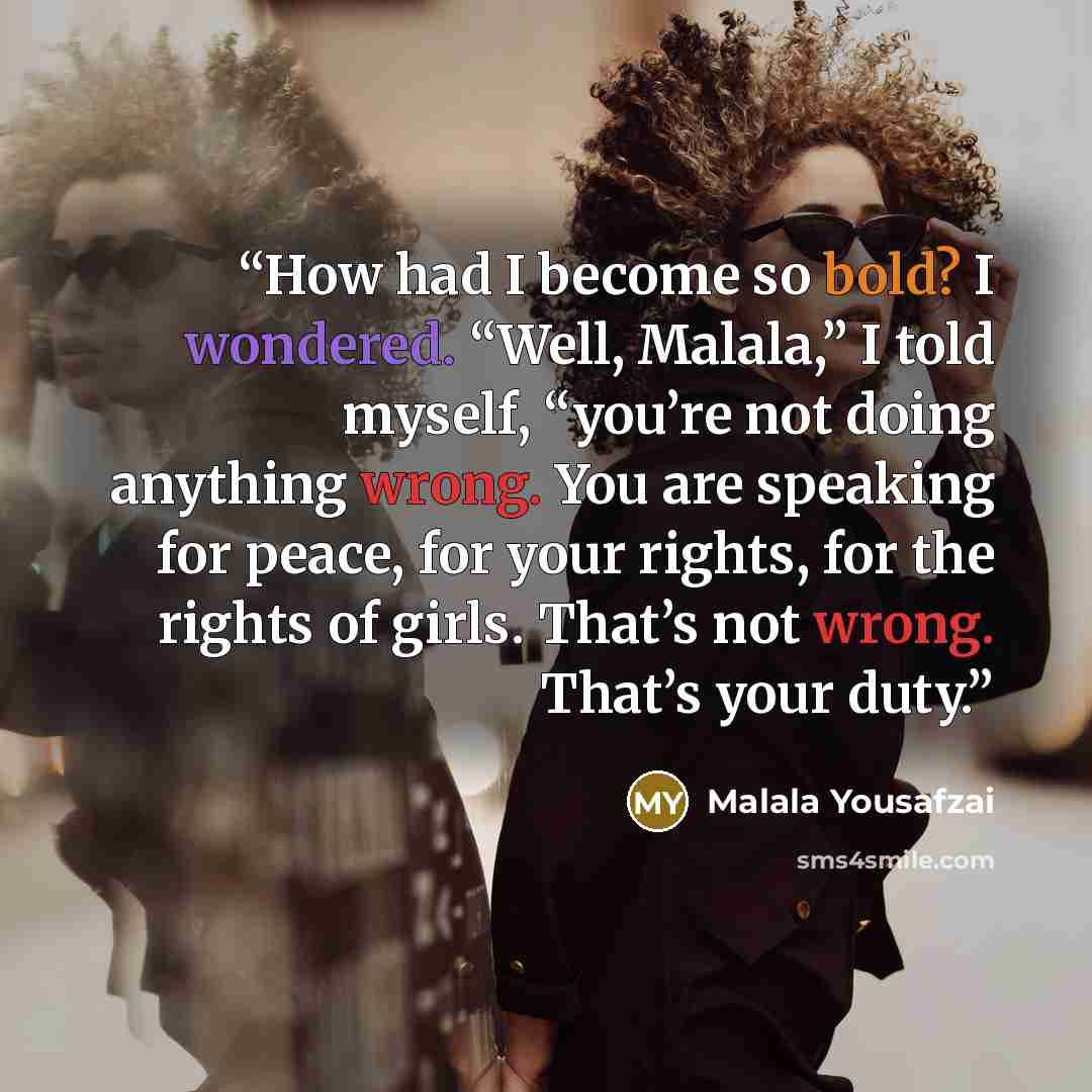 “How had I become so bold? I wondered. “Well, Malala,” I told myself, “you’re not doing anything wrong. You are speaking for peace, for your rights, for the rights of girls. That’s not wrong. That’s your duty.” quote by Malala Yousafzai