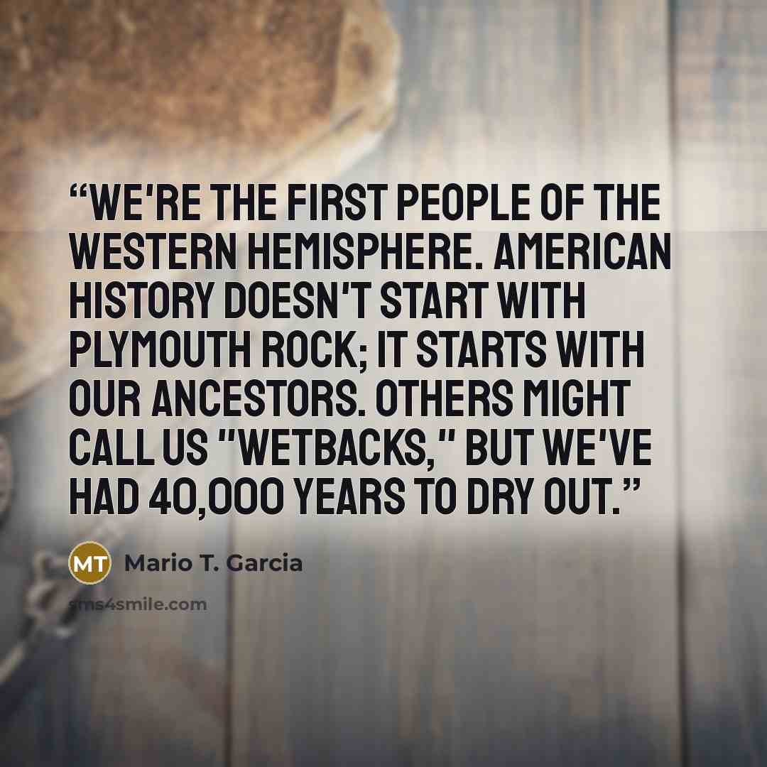 “We're the first people of the Western Hemisphere. American history doesn't start with Plymouth Rock; it starts with our ancestors. Others might call us "wetbacks," but we've had 40,000 years to dry out.” quote by Mario T. Garcia