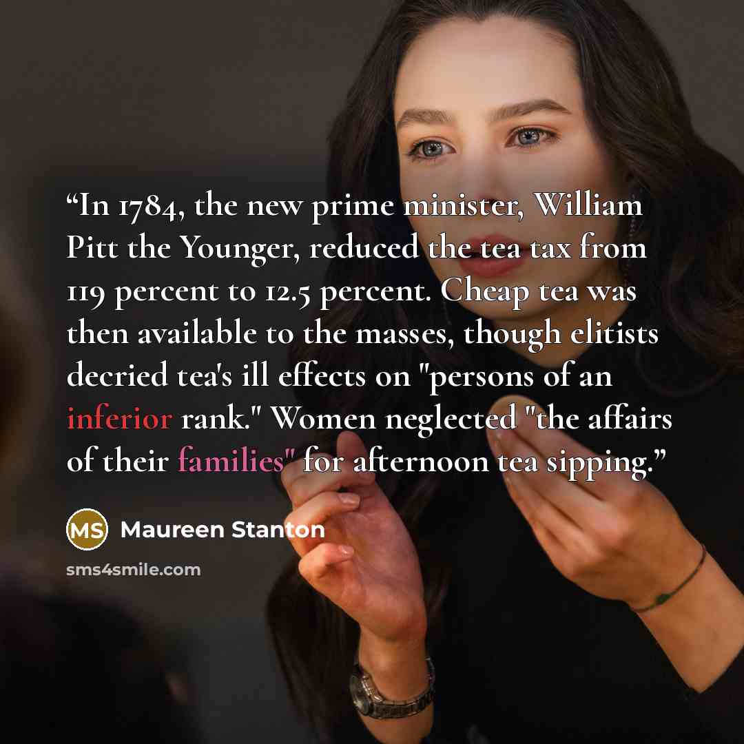 “In 1784, the new prime minister, William Pitt the Younger, reduced the tea tax from 119 percent to 12.5 percent. Cheap tea was then available to the masses, though elitists decried tea's ill effects on "persons of an inferior rank." Women neglected "the affairs of their families" for afternoon tea…” quote by Maureen Stanton
