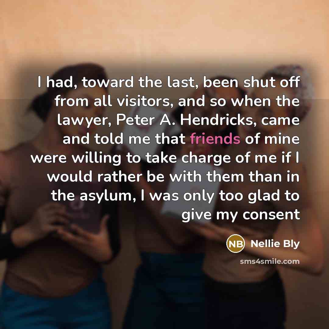 “I had, toward the last, been shut off from all visitors, and so when the lawyer, Peter A. Hendricks, came and told me that friends of mine were willing to take charge of me if I would rather be with them than in the asylum, I was only too glad to give my consent” quote by Nellie Bly
