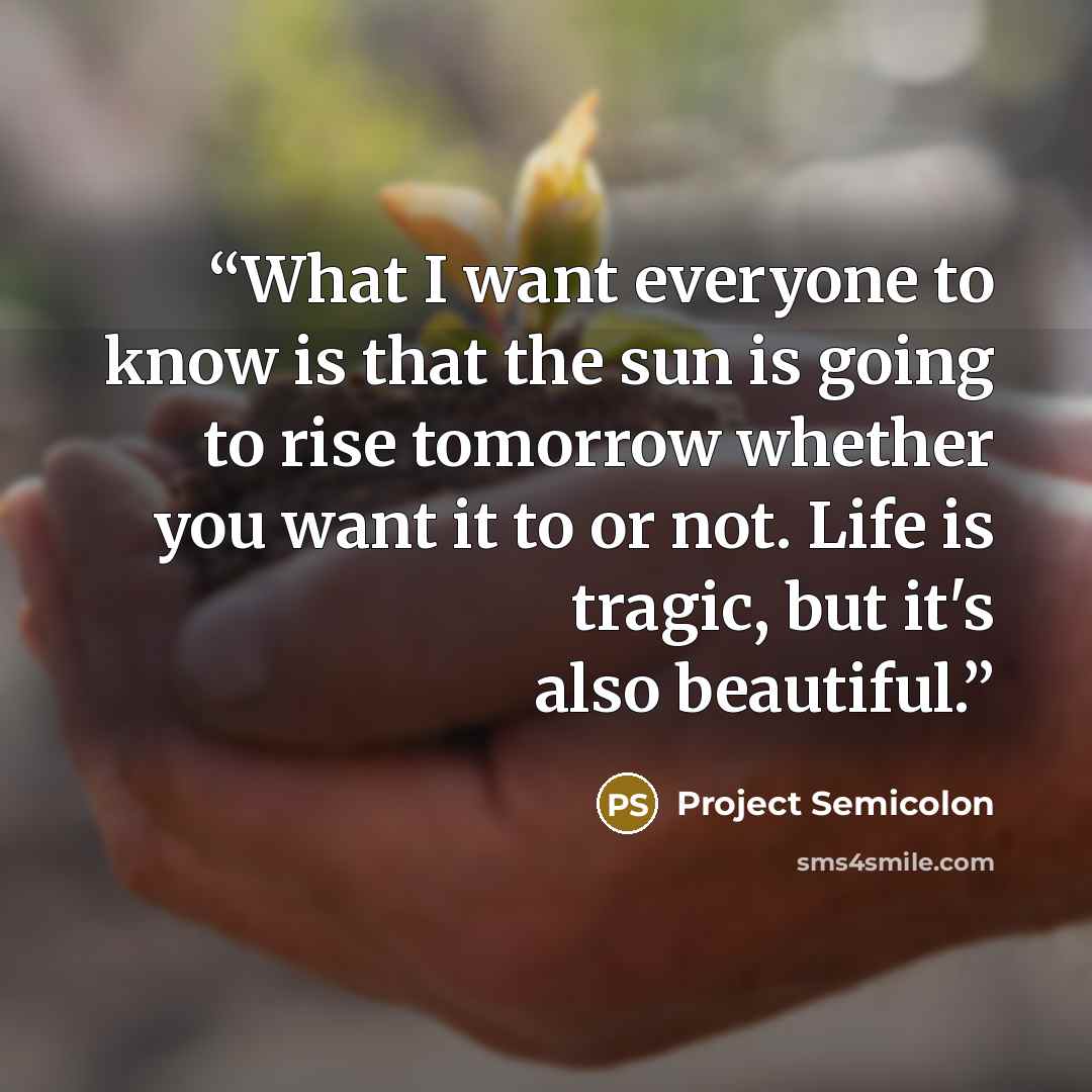 “What I want everyone to know is that the sun is going to rise tomorrow whether you want it to or not. Life is tragic, but it's also beautiful.” quote by Project Semicolon