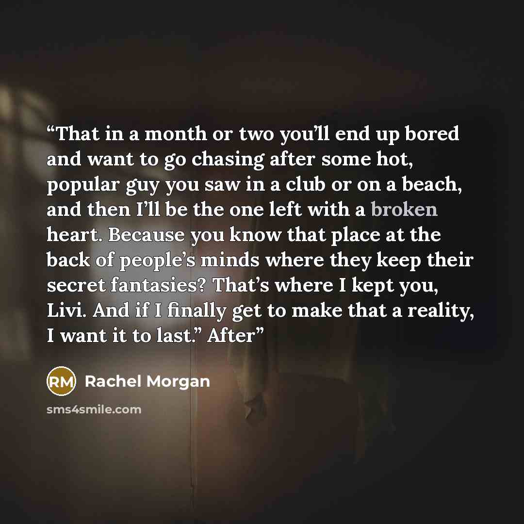 “That in a month or two you’ll end up bored and want to go chasing after some hot, popular guy you saw in a club or on a beach, and then I’ll be the one left with a broken heart. Because you know that place at the back of people’s minds where they keep their secret fantasies? That’s where I kept…” quote by Rachel Morgan