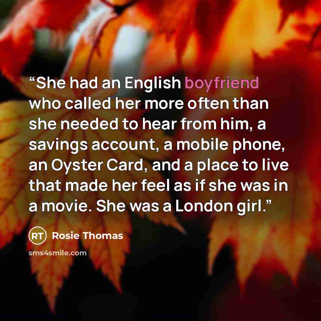 “She had an English boyfriend who called her more often than she needed to hear from him, a savings account, a mobile phone, an Oyster Card, and a place to live that made her feel as if she was in a movie. She was a London girl.” quote by Rosie Thomas