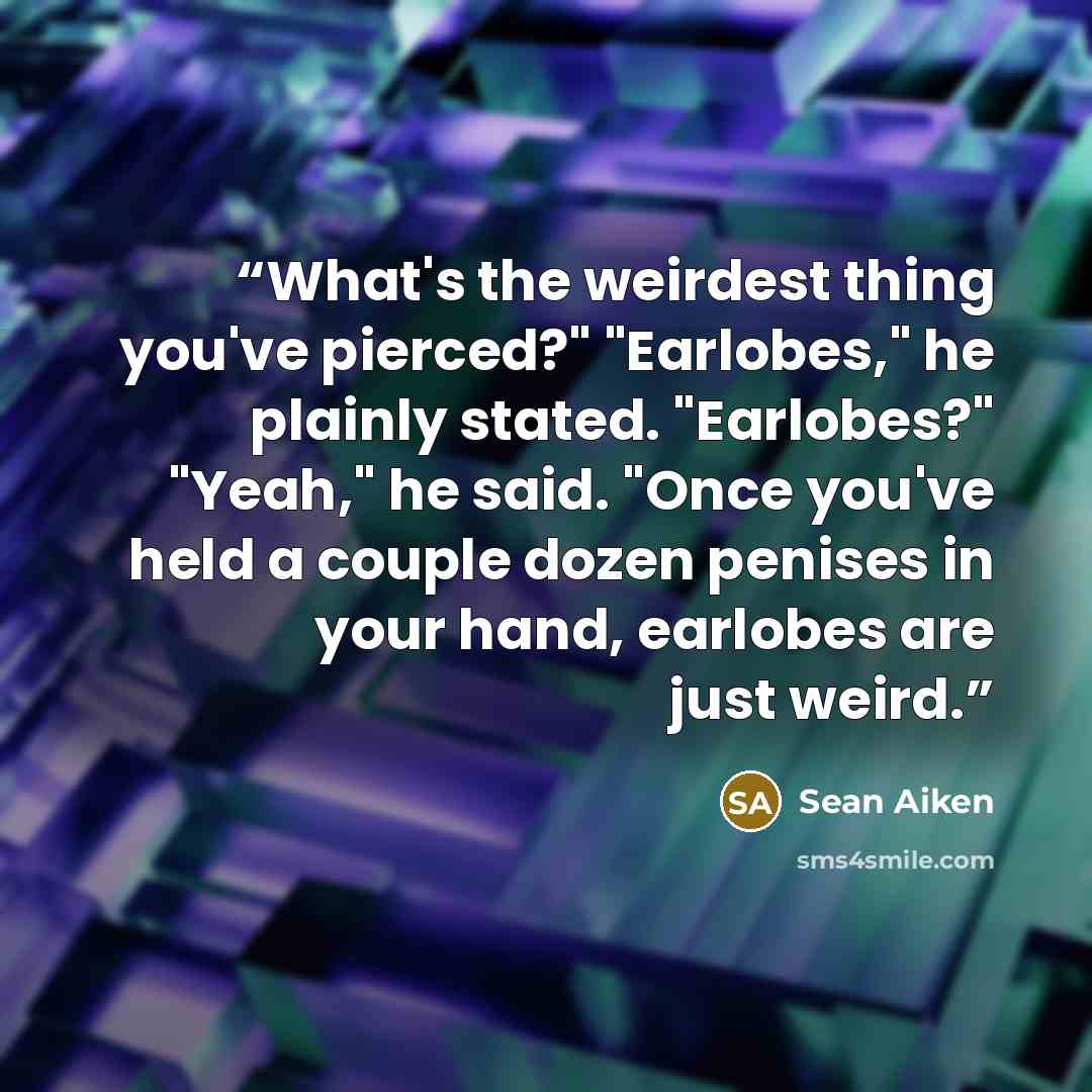 “What's the weirdest thing you've pierced?" "Earlobes," he plainly stated. "Earlobes?" "Yeah," he said. "Once you've held a couple dozen penises in your hand, earlobes are just weird.” quote by Sean Aiken