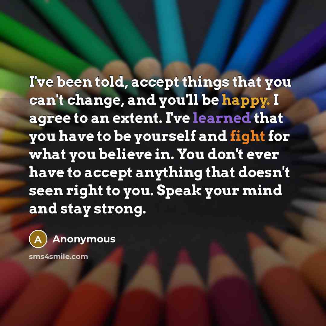 “I've been told, accept things that you can't change, and you'll be happy. I agree to an extent. I've learned that you have to be yourself and fight for what you believe in. You don't ever have to accept anything that doesn't seen right to you. Speak your mind and stay strong.” quote by Anonymous