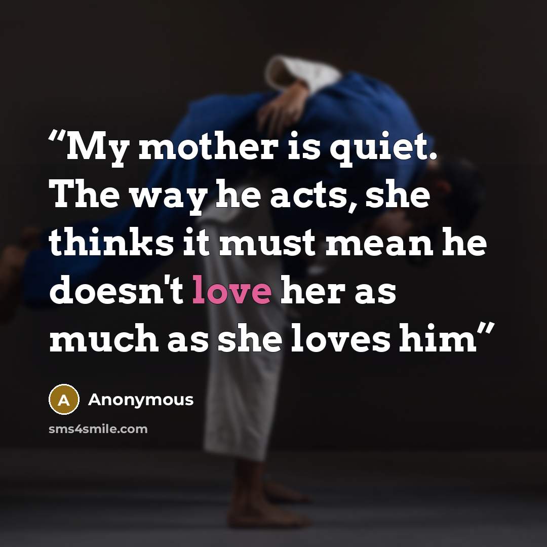 “My mother is quiet. The way he acts, she thinks it must mean he doesn't love her as much as she loves him” quote by Anonymous